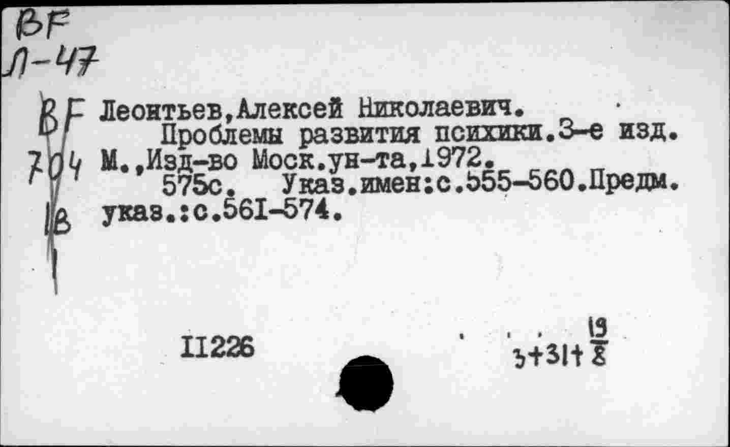 ﻿л-47-
рр Леонтьев,Алексей Николаевич.
т/ Проблемы развития психики.3-е изд.
2П0 М.,Изд-во Моск.ун-та, 1972.
Г|/	575с.	Указ, имен; с.555-560.Пре дм.
1Ь указ.;с.561-574.
11226
. .	19
Ь+31+1